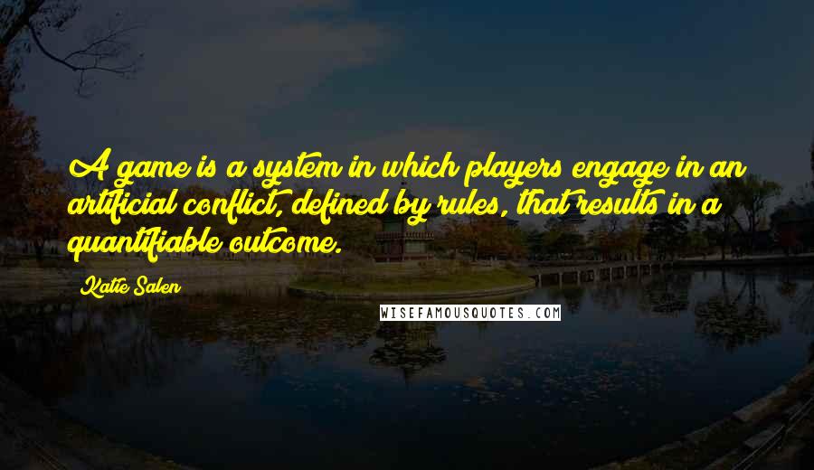 Katie Salen Quotes: A game is a system in which players engage in an artificial conflict, defined by rules, that results in a quantifiable outcome.