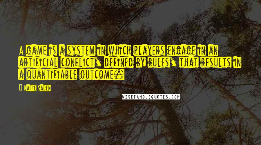 Katie Salen Quotes: A game is a system in which players engage in an artificial conflict, defined by rules, that results in a quantifiable outcome.