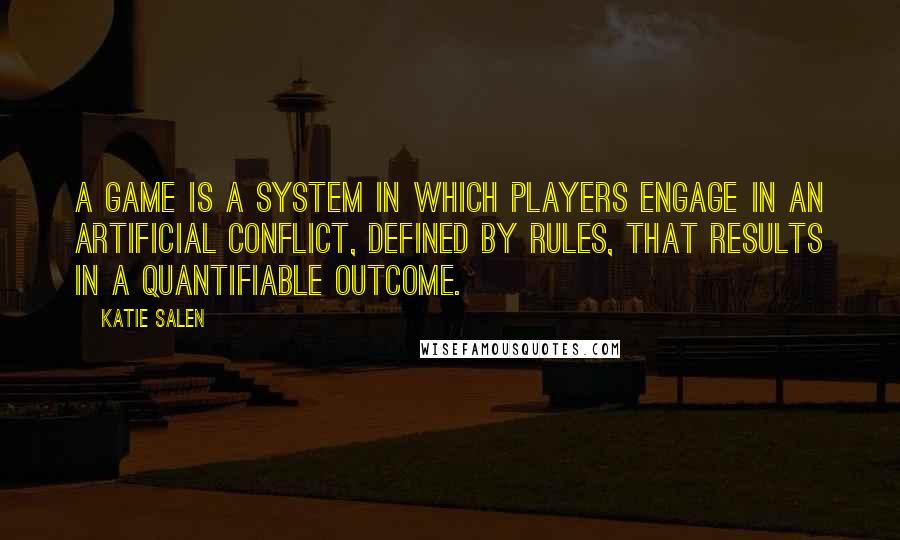 Katie Salen Quotes: A game is a system in which players engage in an artificial conflict, defined by rules, that results in a quantifiable outcome.