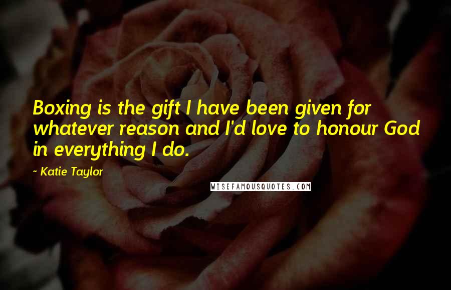 Katie Taylor Quotes: Boxing is the gift I have been given for whatever reason and I'd love to honour God in everything I do.