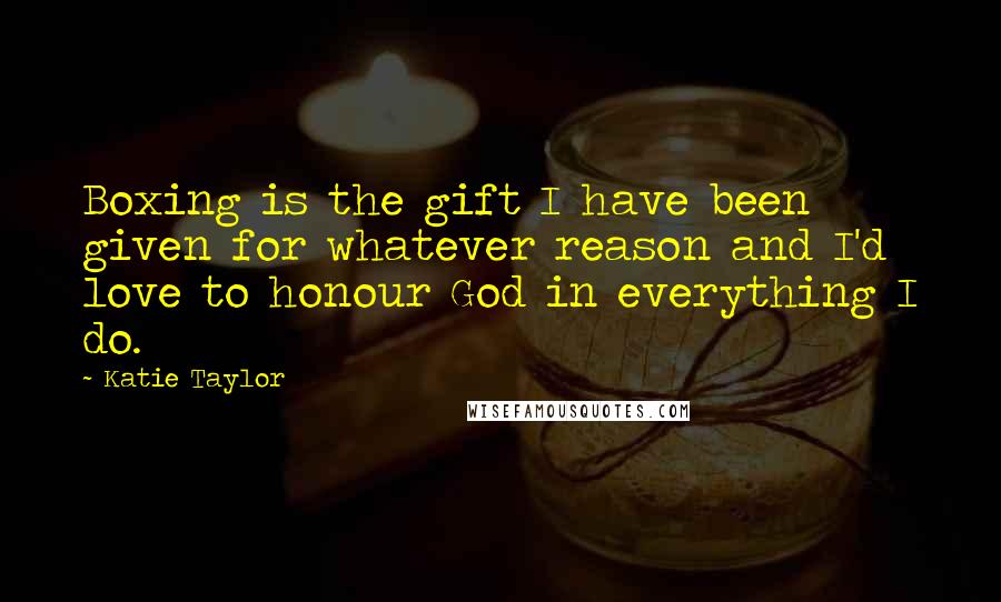 Katie Taylor Quotes: Boxing is the gift I have been given for whatever reason and I'd love to honour God in everything I do.