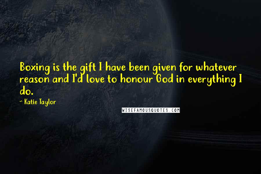Katie Taylor Quotes: Boxing is the gift I have been given for whatever reason and I'd love to honour God in everything I do.