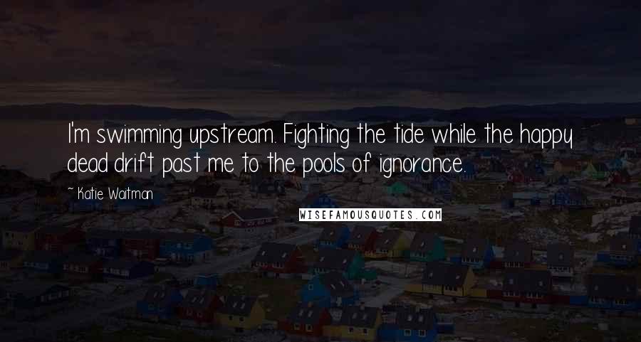 Katie Waitman Quotes: I'm swimming upstream. Fighting the tide while the happy dead drift past me to the pools of ignorance.