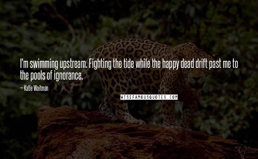 Katie Waitman Quotes: I'm swimming upstream. Fighting the tide while the happy dead drift past me to the pools of ignorance.