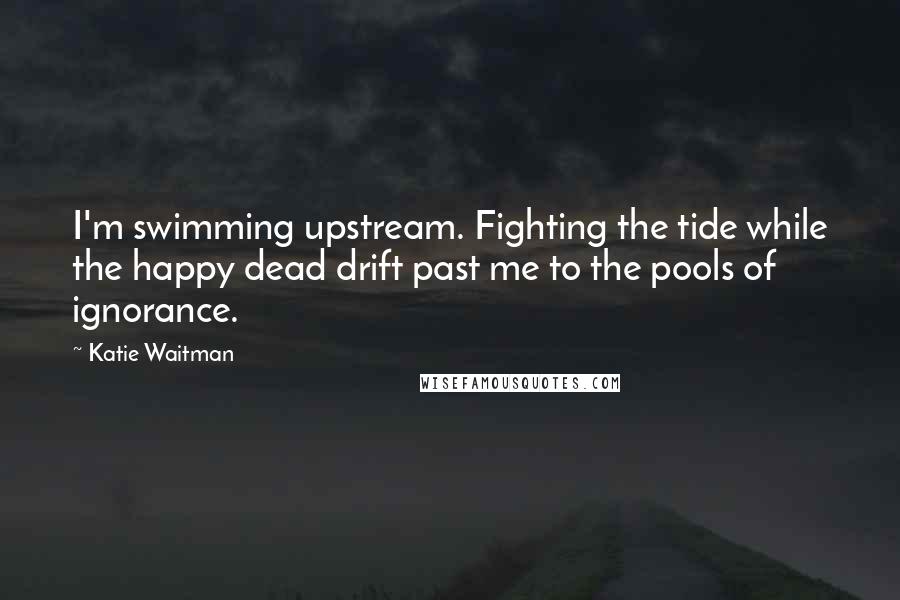 Katie Waitman Quotes: I'm swimming upstream. Fighting the tide while the happy dead drift past me to the pools of ignorance.