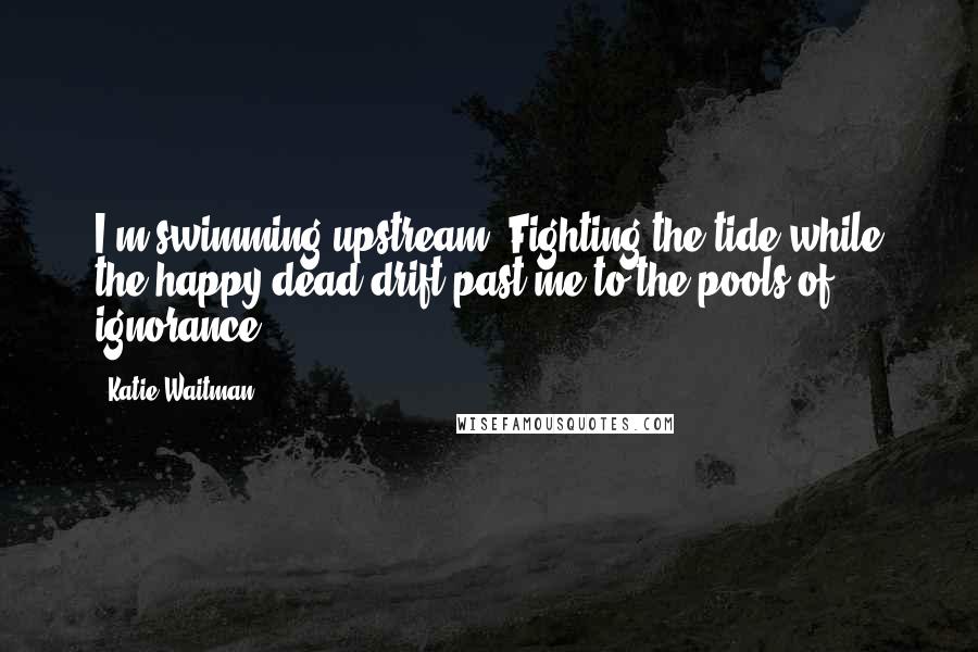 Katie Waitman Quotes: I'm swimming upstream. Fighting the tide while the happy dead drift past me to the pools of ignorance.