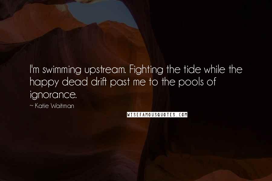 Katie Waitman Quotes: I'm swimming upstream. Fighting the tide while the happy dead drift past me to the pools of ignorance.