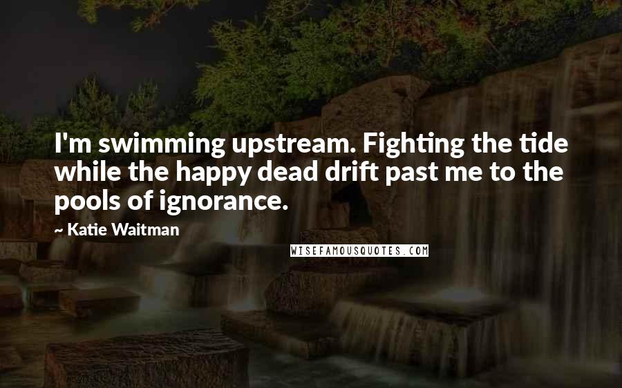 Katie Waitman Quotes: I'm swimming upstream. Fighting the tide while the happy dead drift past me to the pools of ignorance.