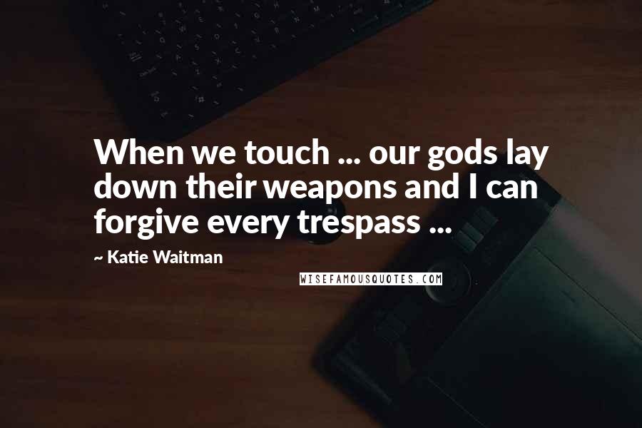 Katie Waitman Quotes: When we touch ... our gods lay down their weapons and I can forgive every trespass ...