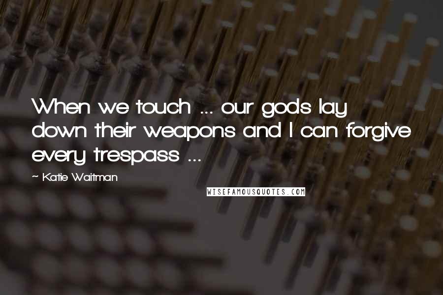 Katie Waitman Quotes: When we touch ... our gods lay down their weapons and I can forgive every trespass ...