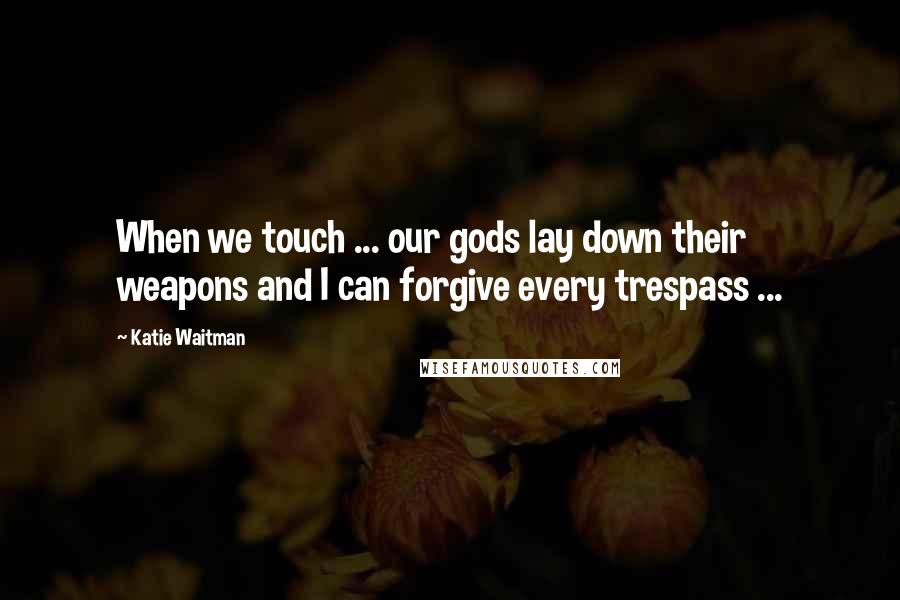 Katie Waitman Quotes: When we touch ... our gods lay down their weapons and I can forgive every trespass ...