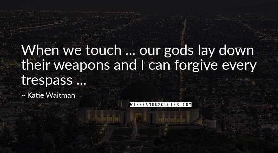 Katie Waitman Quotes: When we touch ... our gods lay down their weapons and I can forgive every trespass ...