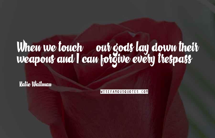Katie Waitman Quotes: When we touch ... our gods lay down their weapons and I can forgive every trespass ...