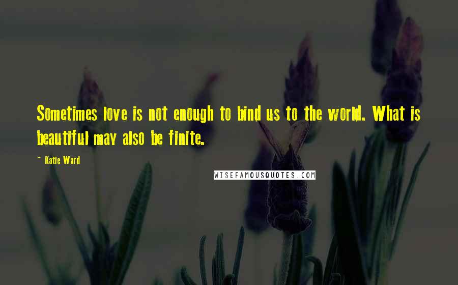 Katie Ward Quotes: Sometimes love is not enough to bind us to the world. What is beautiful may also be finite.