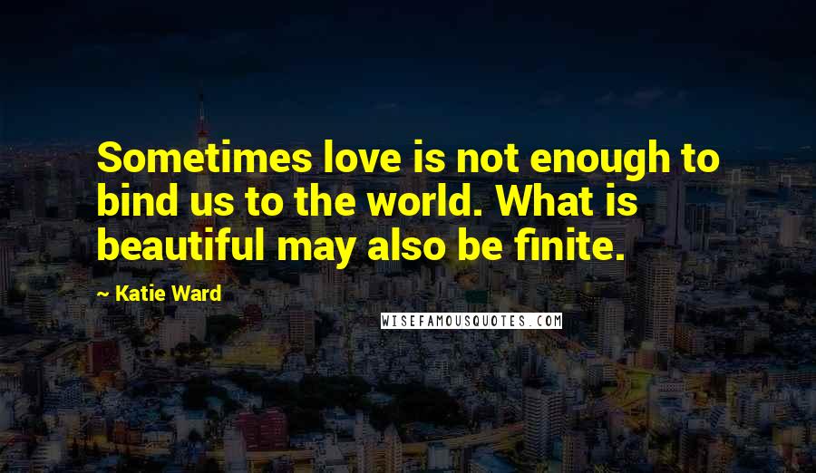 Katie Ward Quotes: Sometimes love is not enough to bind us to the world. What is beautiful may also be finite.