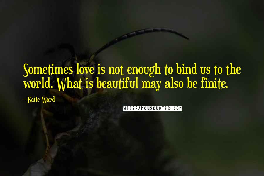 Katie Ward Quotes: Sometimes love is not enough to bind us to the world. What is beautiful may also be finite.