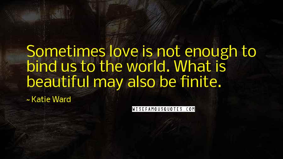 Katie Ward Quotes: Sometimes love is not enough to bind us to the world. What is beautiful may also be finite.