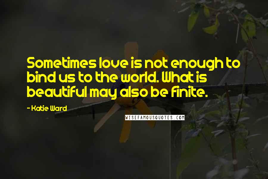 Katie Ward Quotes: Sometimes love is not enough to bind us to the world. What is beautiful may also be finite.