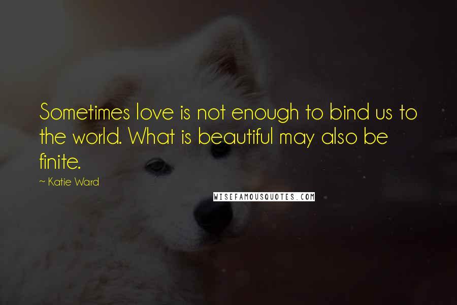 Katie Ward Quotes: Sometimes love is not enough to bind us to the world. What is beautiful may also be finite.