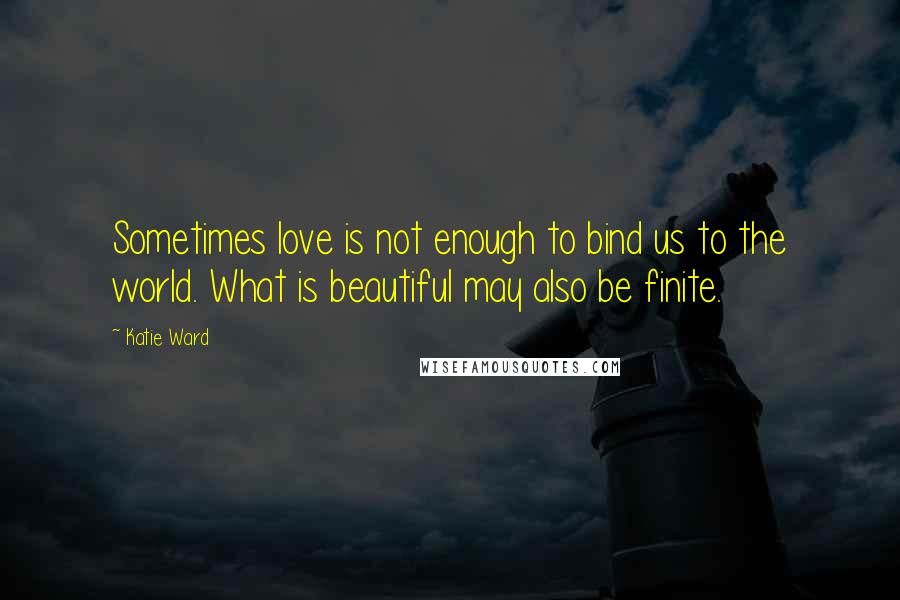 Katie Ward Quotes: Sometimes love is not enough to bind us to the world. What is beautiful may also be finite.