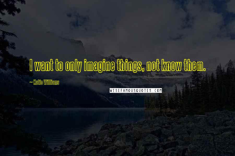 Katie Williams Quotes: I want to only imagine things, not know them.