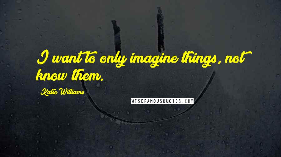 Katie Williams Quotes: I want to only imagine things, not know them.