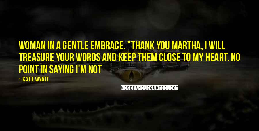 Katie Wyatt Quotes: woman in a gentle embrace. "Thank you Martha, I will treasure your words and keep them close to my heart. No point in saying I'm not