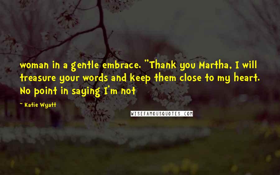 Katie Wyatt Quotes: woman in a gentle embrace. "Thank you Martha, I will treasure your words and keep them close to my heart. No point in saying I'm not