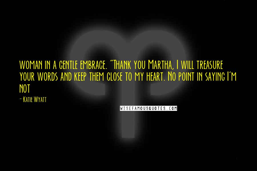 Katie Wyatt Quotes: woman in a gentle embrace. "Thank you Martha, I will treasure your words and keep them close to my heart. No point in saying I'm not