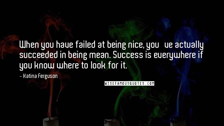 Katina Ferguson Quotes: When you have failed at being nice, you've actually succeeded in being mean. Success is everywhere if you know where to look for it.