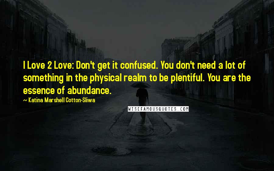 Katina Marshell Cotton-Sliwa Quotes: I Love 2 Love: Don't get it confused. You don't need a lot of something in the physical realm to be plentiful. You are the essence of abundance.