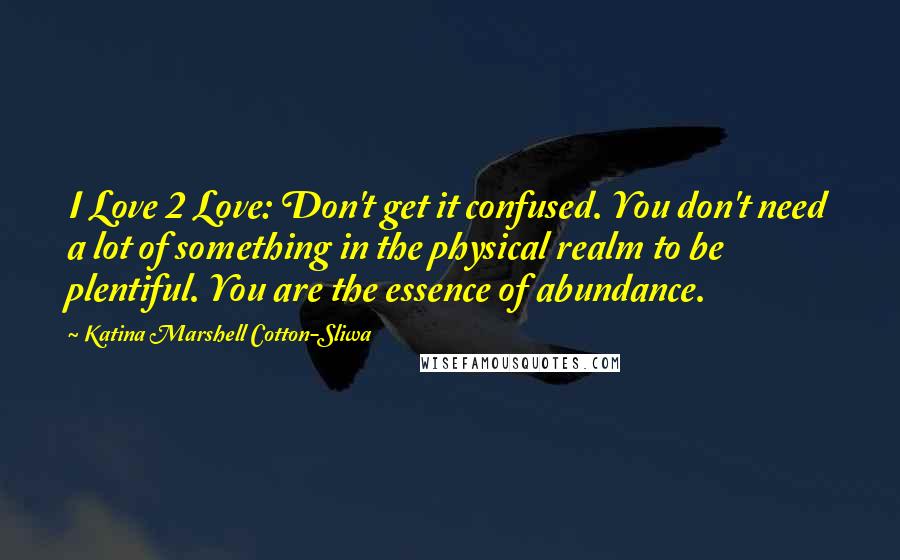 Katina Marshell Cotton-Sliwa Quotes: I Love 2 Love: Don't get it confused. You don't need a lot of something in the physical realm to be plentiful. You are the essence of abundance.