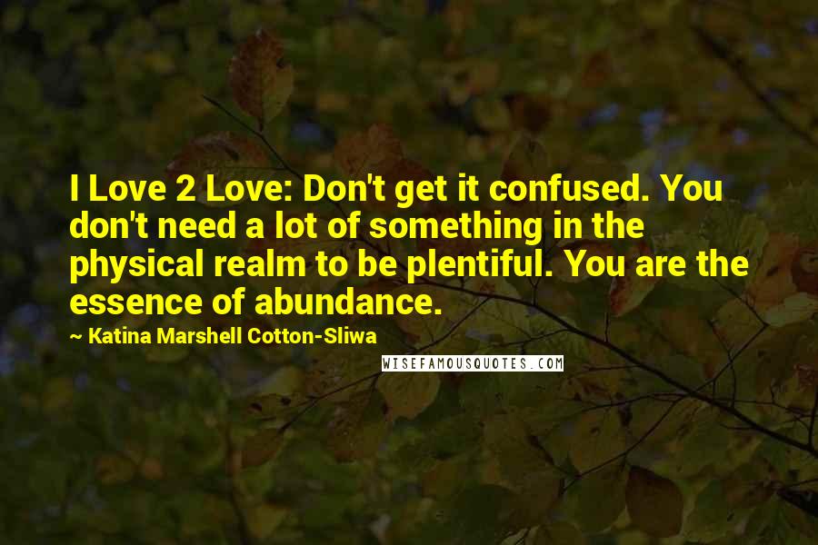 Katina Marshell Cotton-Sliwa Quotes: I Love 2 Love: Don't get it confused. You don't need a lot of something in the physical realm to be plentiful. You are the essence of abundance.