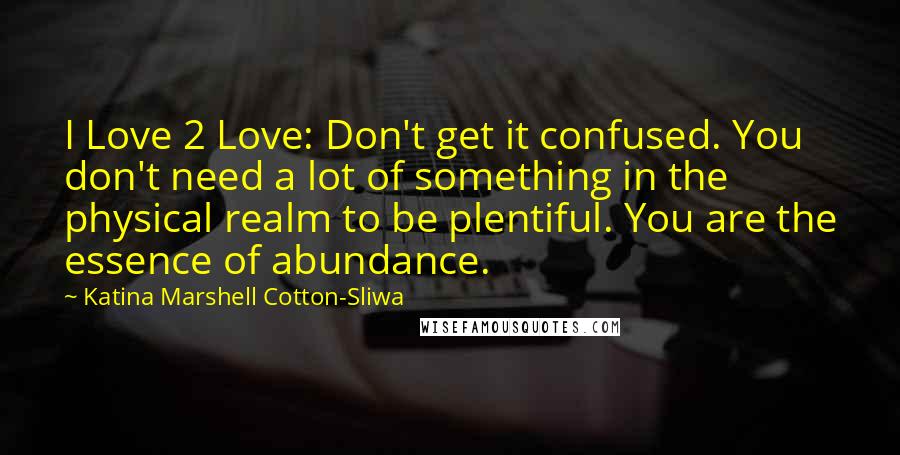 Katina Marshell Cotton-Sliwa Quotes: I Love 2 Love: Don't get it confused. You don't need a lot of something in the physical realm to be plentiful. You are the essence of abundance.