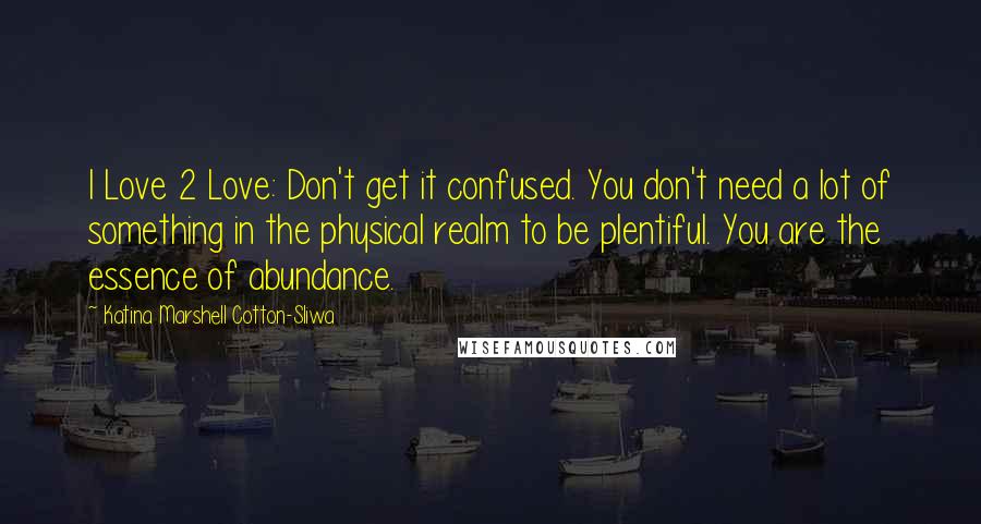 Katina Marshell Cotton-Sliwa Quotes: I Love 2 Love: Don't get it confused. You don't need a lot of something in the physical realm to be plentiful. You are the essence of abundance.