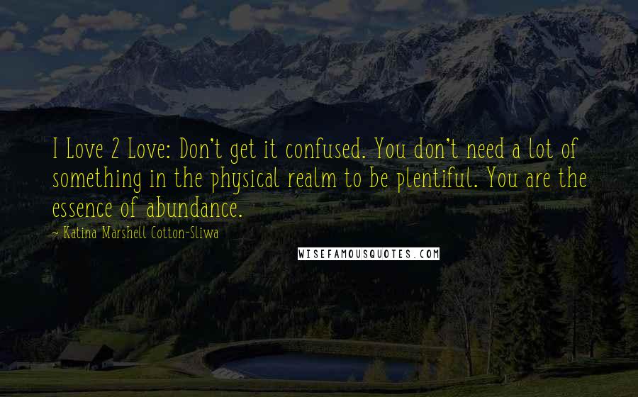 Katina Marshell Cotton-Sliwa Quotes: I Love 2 Love: Don't get it confused. You don't need a lot of something in the physical realm to be plentiful. You are the essence of abundance.