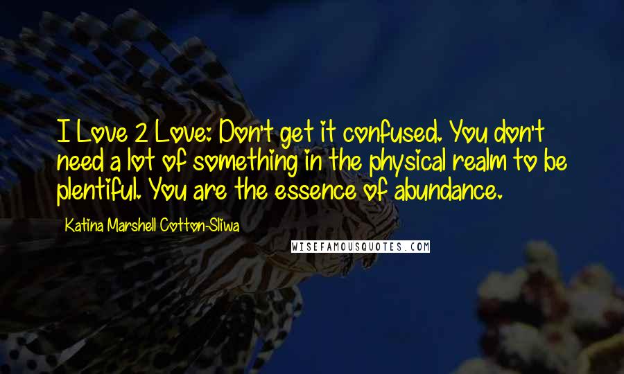 Katina Marshell Cotton-Sliwa Quotes: I Love 2 Love: Don't get it confused. You don't need a lot of something in the physical realm to be plentiful. You are the essence of abundance.