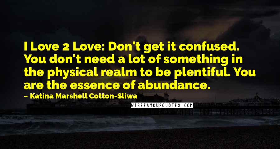 Katina Marshell Cotton-Sliwa Quotes: I Love 2 Love: Don't get it confused. You don't need a lot of something in the physical realm to be plentiful. You are the essence of abundance.