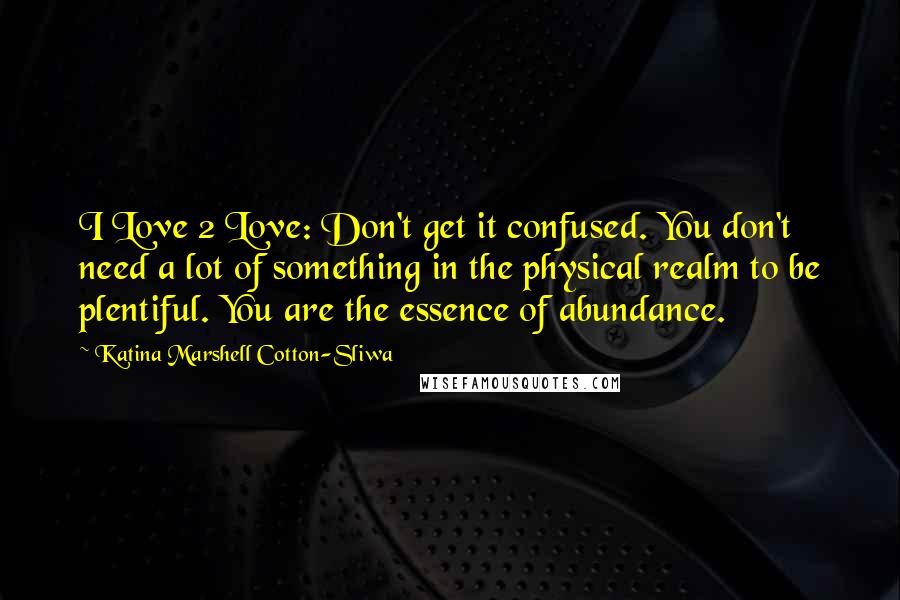 Katina Marshell Cotton-Sliwa Quotes: I Love 2 Love: Don't get it confused. You don't need a lot of something in the physical realm to be plentiful. You are the essence of abundance.