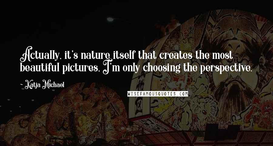 Katja Michael Quotes: Actually, it's nature itself that creates the most beautiful pictures, I'm only choosing the perspective.