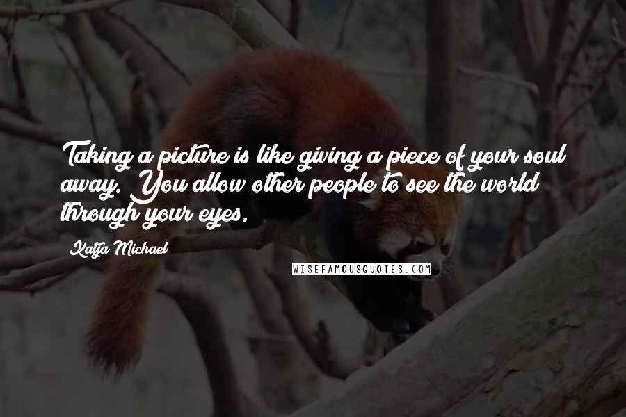 Katja Michael Quotes: Taking a picture is like giving a piece of your soul away. You allow other people to see the world through your eyes.
