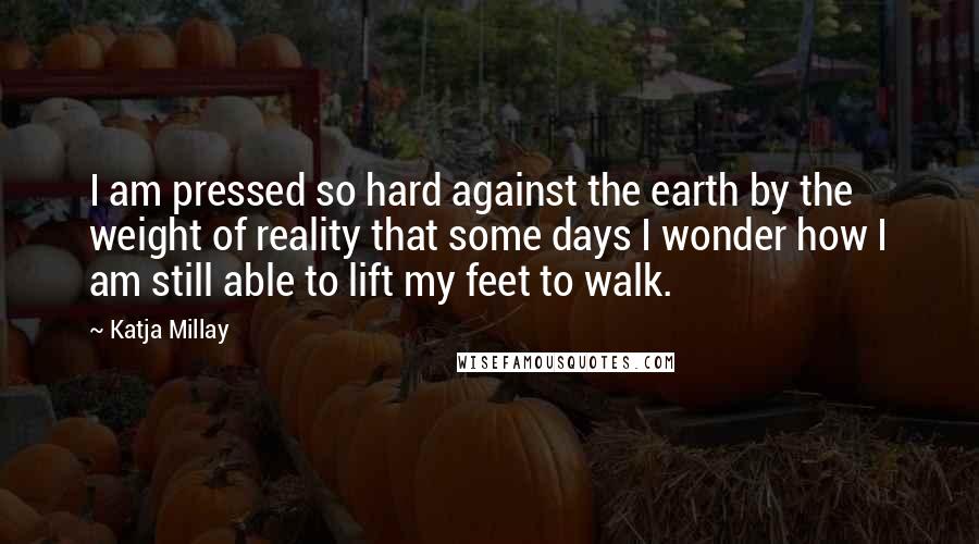 Katja Millay Quotes: I am pressed so hard against the earth by the weight of reality that some days I wonder how I am still able to lift my feet to walk.