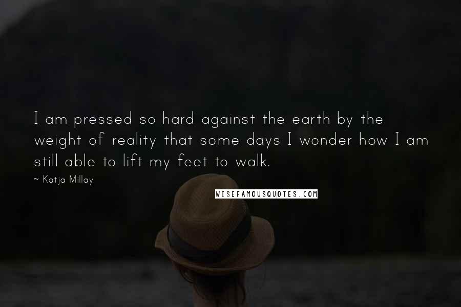 Katja Millay Quotes: I am pressed so hard against the earth by the weight of reality that some days I wonder how I am still able to lift my feet to walk.