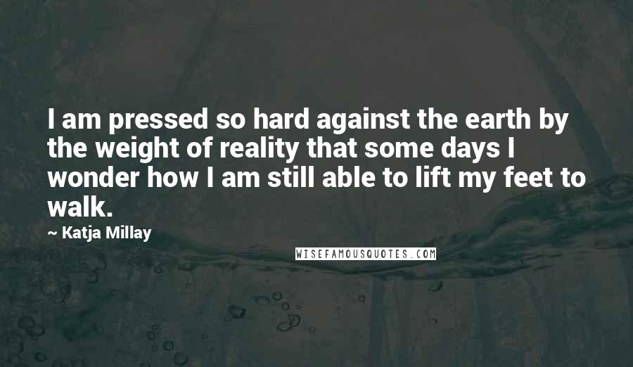 Katja Millay Quotes: I am pressed so hard against the earth by the weight of reality that some days I wonder how I am still able to lift my feet to walk.