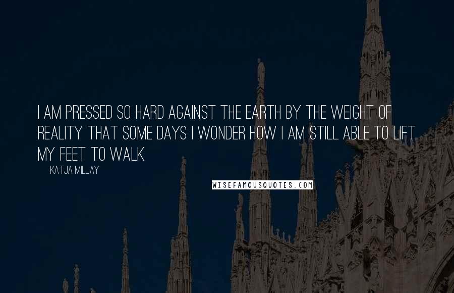 Katja Millay Quotes: I am pressed so hard against the earth by the weight of reality that some days I wonder how I am still able to lift my feet to walk.