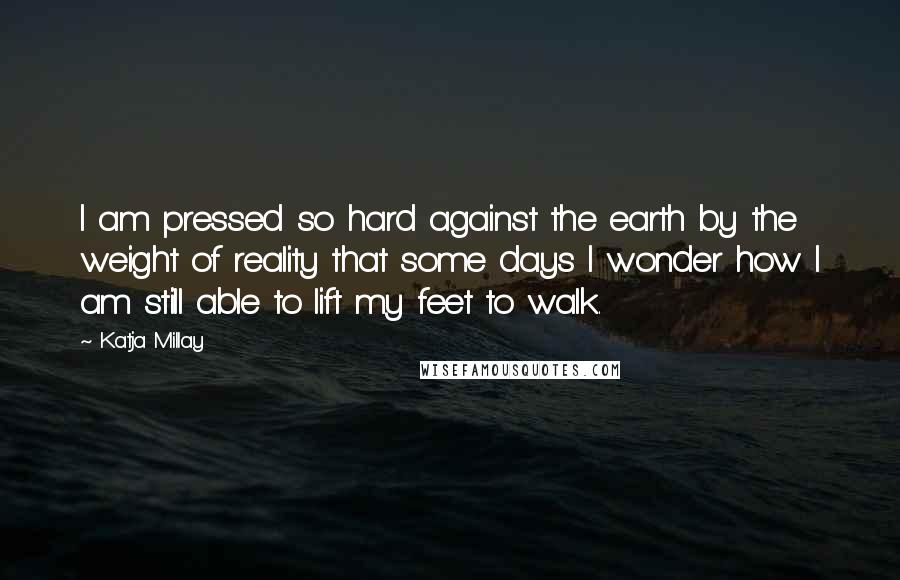 Katja Millay Quotes: I am pressed so hard against the earth by the weight of reality that some days I wonder how I am still able to lift my feet to walk.