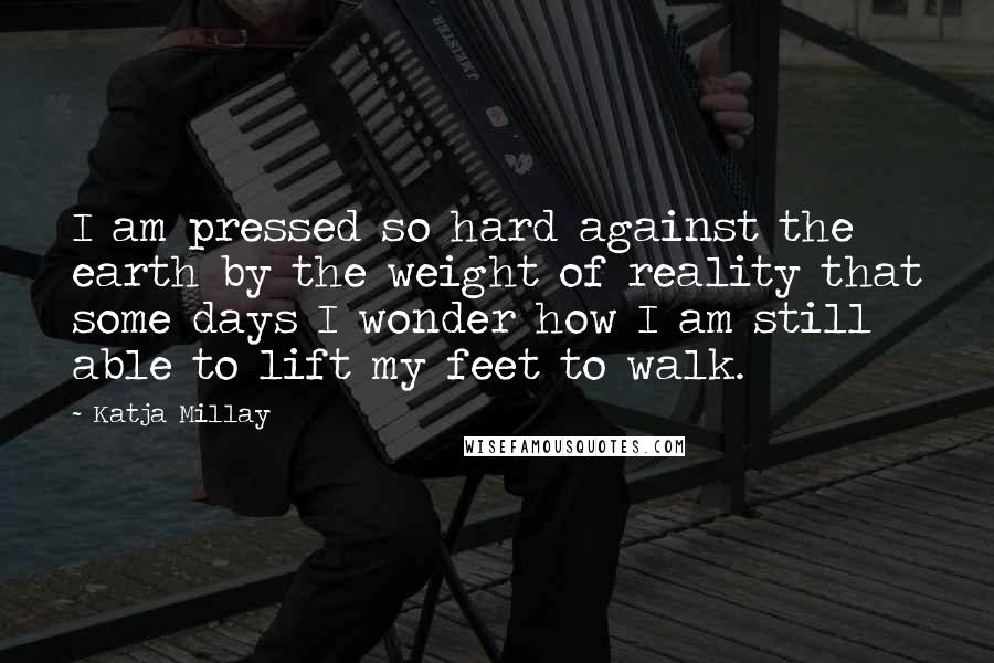 Katja Millay Quotes: I am pressed so hard against the earth by the weight of reality that some days I wonder how I am still able to lift my feet to walk.