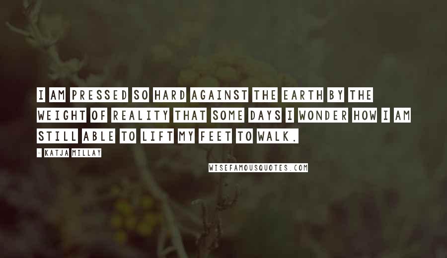 Katja Millay Quotes: I am pressed so hard against the earth by the weight of reality that some days I wonder how I am still able to lift my feet to walk.