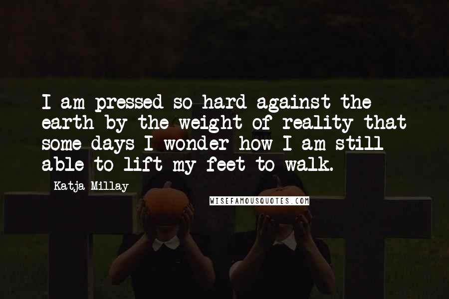 Katja Millay Quotes: I am pressed so hard against the earth by the weight of reality that some days I wonder how I am still able to lift my feet to walk.