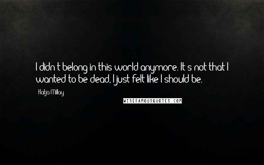 Katja Millay Quotes: I didn't belong in this world anymore. It's not that I wanted to be dead, I just felt like I should be.